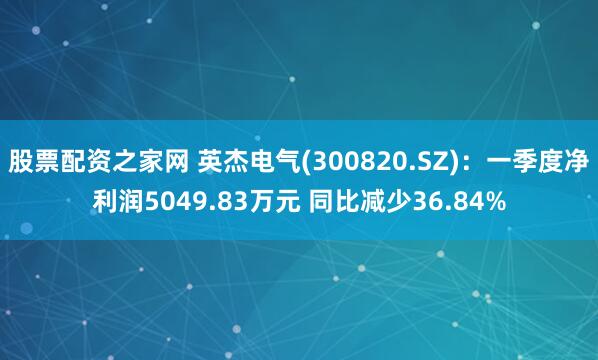 股票配资之家网 英杰电气(300820.SZ)：一季度净利润5049.83万元 同比减少36.84%