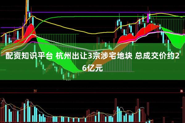 配资知识平台 杭州出让3宗涉宅地块 总成交价约26亿元