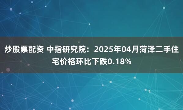 炒股票配资 中指研究院：2025年04月菏泽二手住宅价格环比下跌0.18%