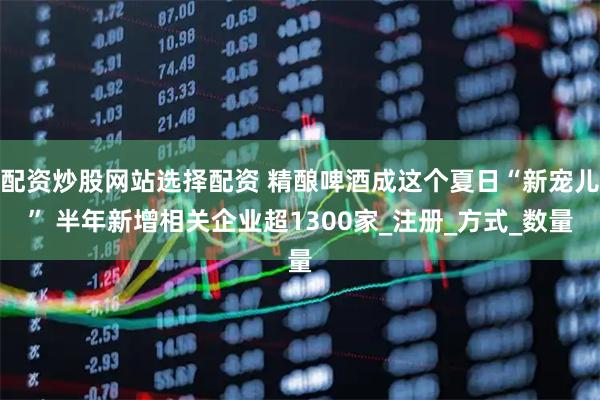 配资炒股网站选择配资 精酿啤酒成这个夏日“新宠儿” 半年新增相关企业超1300家_注册_方式_数量