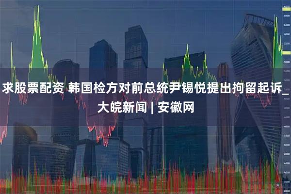 求股票配资 韩国检方对前总统尹锡悦提出拘留起诉_大皖新闻 | 安徽网