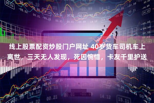 线上股票配资炒股门户网址 40岁货车司机车上离世，三天无人发现，死因惋惜，卡友千里护送