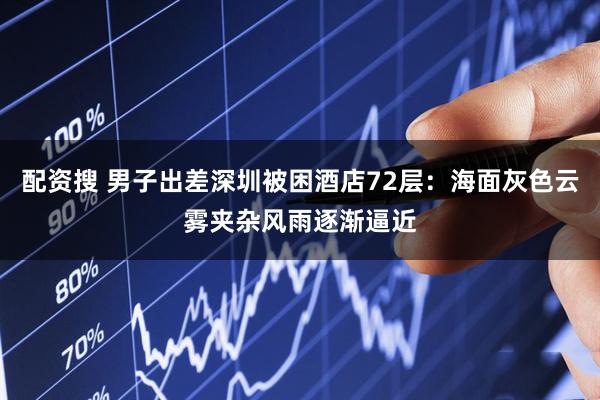 配资搜 男子出差深圳被困酒店72层：海面灰色云雾夹杂风雨逐渐逼近