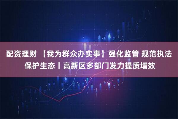 配资理财 【我为群众办实事】强化监管 规范执法 保护生态丨高新区多部门发力提质增效