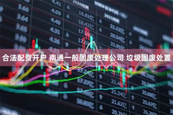 合法配资开户 南通一般固废处理公司 垃圾固废处置