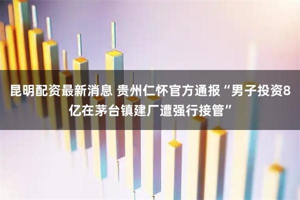 昆明配资最新消息 贵州仁怀官方通报“男子投资8亿在茅台镇建厂遭强行接管”